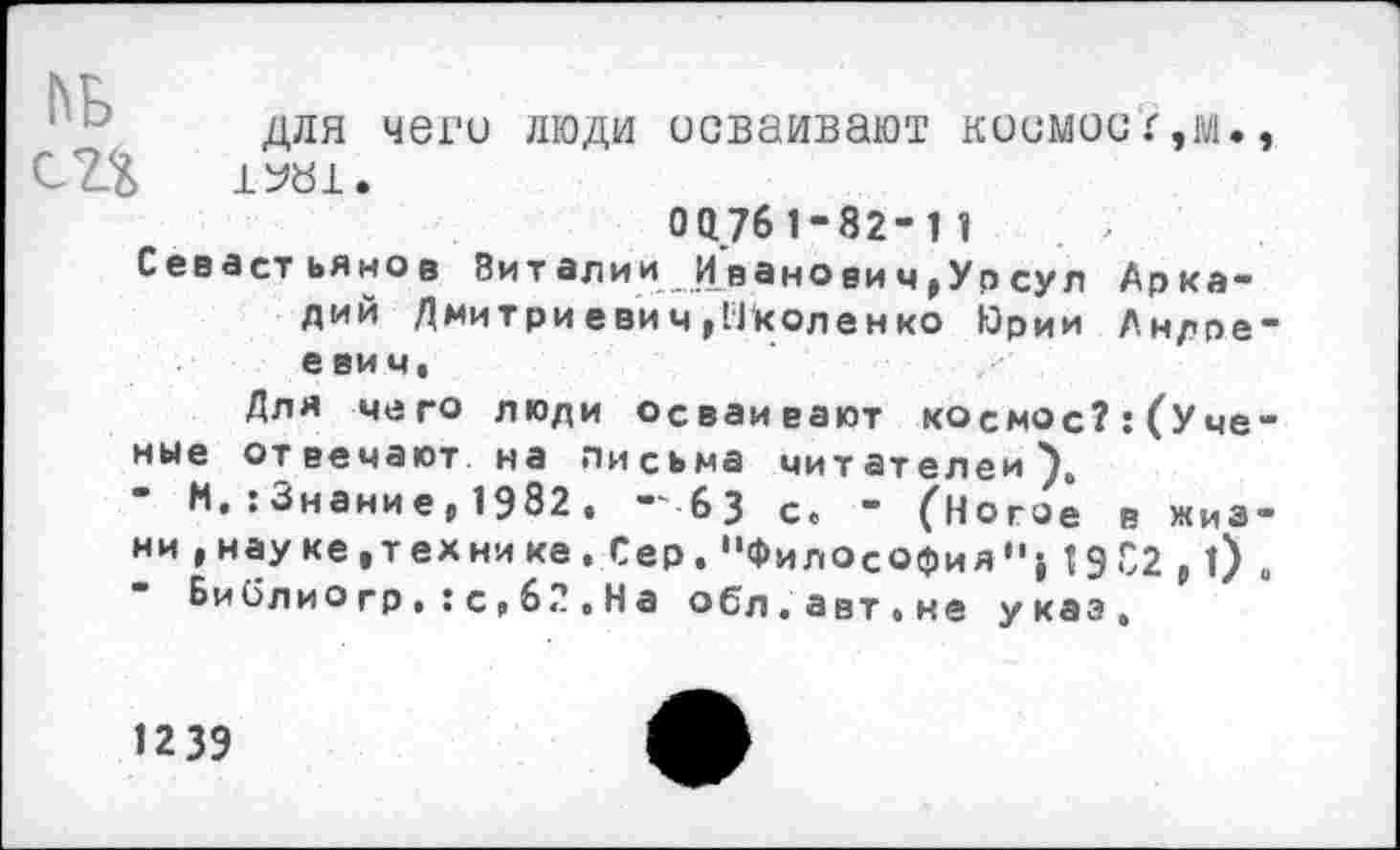 ﻿для чего люди осваивают космос г,м., СЗД 1У«1.
0Q761-82-11	. >
Севастьянов Виталии Иванович,Урсул Аркадий Дмитриевич,Околенко Юрии Андреевич,
Для чего люди осваивают космос?: (Ученые отвечают на письма читателем).
М,:3нание,1982,	6 3 с, " (Ногое в жиз-
ни ,науке,тех нике.Сер."Философия"}19 С2 , l) .
Библио гр.:с,62,На обл.авт.не указ.
1239